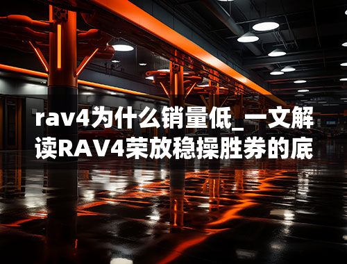 rav4为什么销量低_一文解读RAV4荣放稳操胜券的底气