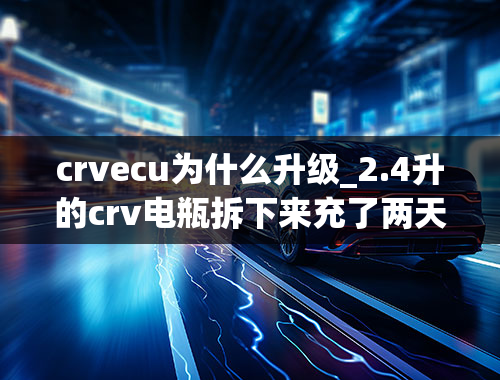 crvecu为什么升级_2.4升的crv电瓶拆下来充了两天的电油耗表突然增高28个油啥情况