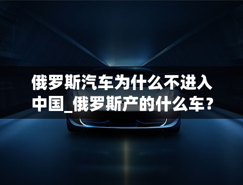 俄罗斯汽车为什么不进入中国_俄罗斯产的什么车？怎么在中国见不着啊