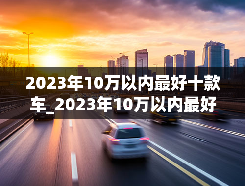 2023年10万以内最好十款车_2023年10万以内最好十款车女士开