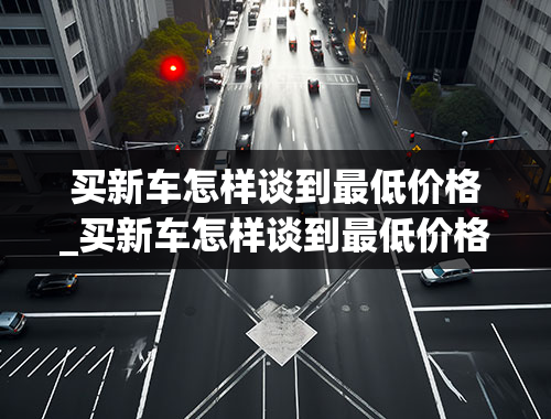 买新车怎样谈到最低价格_买新车怎样谈到最低价格奔驰E300豪华版视频