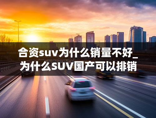 合资suv为什么销量不好_为什么SUV国产可以排销量第一，而轿车国产却不行？