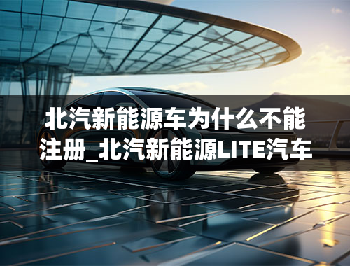 北汽新能源车为什么不能注册_北汽新能源LITE汽车怎么样