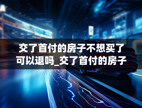 交了首付的房子不想买了可以退吗_交了首付的房子不想买了可以退吗怎么退