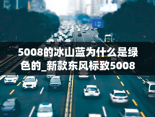 5008的冰山蓝为什么是绿色的_新款东风标致5008售17.87万起四款车型哪款更值