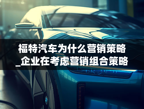 福特汽车为什么营销策略_企业在考虑营销组合策略时首先考虑哪个哪个策略