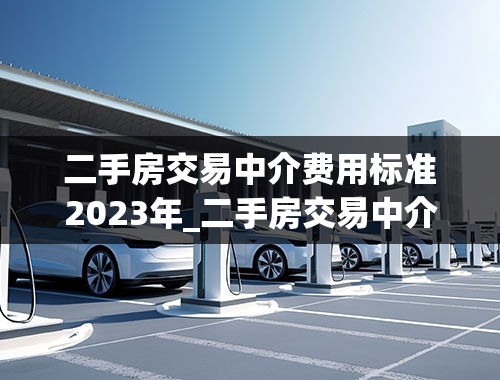 二手房交易中介费用标准2023年_二手房交易中介费用标准2023年是多少