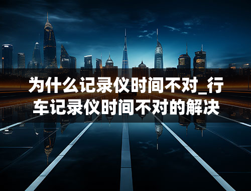 为什么记录仪时间不对_行车记录仪时间不对的解决办法是什么