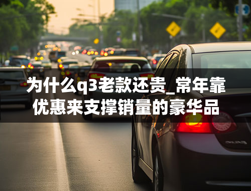 为什么q3老款还贵_常年靠优惠来支撑销量的豪华品牌奥迪Q3真实成交价，是否是你的菜