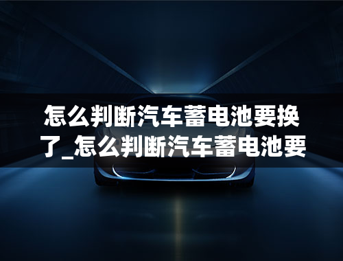 怎么判断汽车蓄电池要换了_怎么判断汽车蓄电池要换了呢