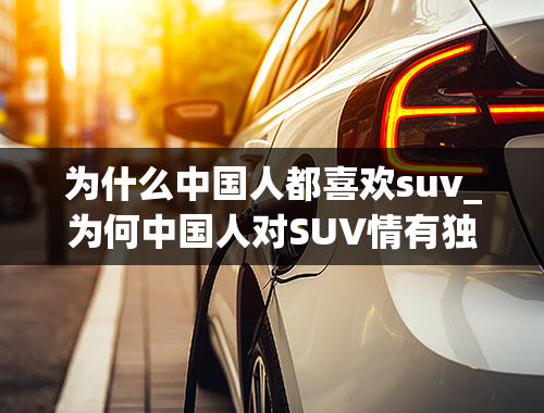 为什么中国人都喜欢suv_为何中国人对SUV情有独钟？SUV销量高升背后是怎样的购车取向？