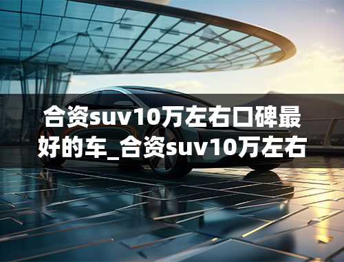 合资suv10万左右口碑最好的车_合资suv10万左右口碑最好的车型