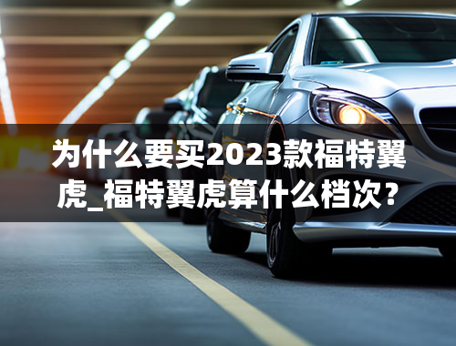 为什么要买2023款福特翼虎_福特翼虎算什么档次？福特翼虎真的不能买吗