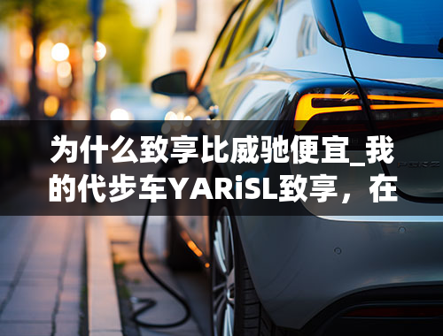 为什么致享比威驰便宜_我的代步车YARiSL致享，在此浅谈用车感受