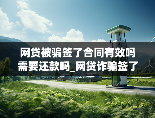 网贷被骗签了合同有效吗需要还款吗_网贷诈骗签了电子合同有效吗