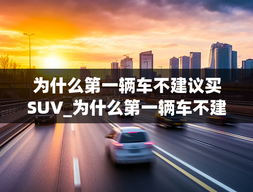 为什么第一辆车不建议买SUV_为什么第一辆车不建议买SUV