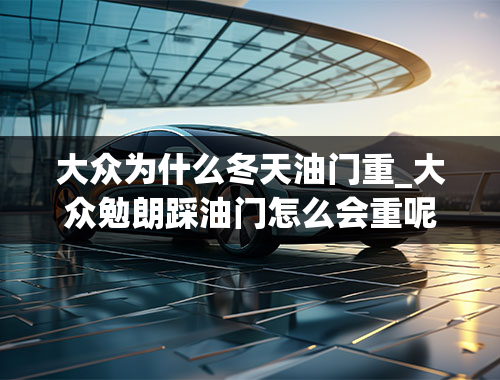 大众为什么冬天油门重_大众勉朗踩油门怎么会重呢？起步的反应那么慢