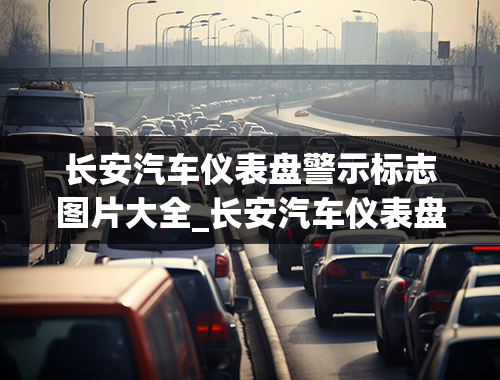 长安汽车仪表盘警示标志图片大全_长安汽车仪表盘警示标志图片大全图解