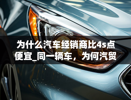 为什么汽车经销商比4s点便宜_同一辆车，为何汽贸店要比4S店便宜？这3点原因，购车前需三思！