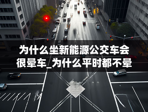 为什么坐新能源公交车会很晕车_为什么平时都不晕车，一坐纯电公交车就头晕？