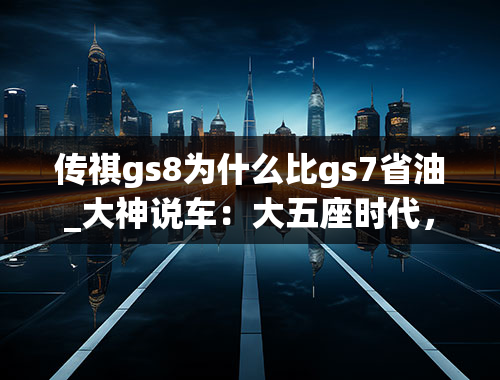 传祺gs8为什么比gs7省油_大神说车：大五座时代，来聊聊广汽传祺GS8S的变与不变