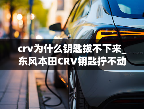 crv为什么钥匙拔不下来_东风本田CRV钥匙拧不动电门什么原因