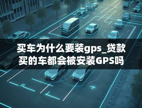 买车为什么要装gps_贷款买的车都会被安装GPS吗，为什么？