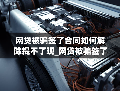 网贷被骗签了合同如何解除提不了现_网贷被骗签了合同如何解除提不了现金