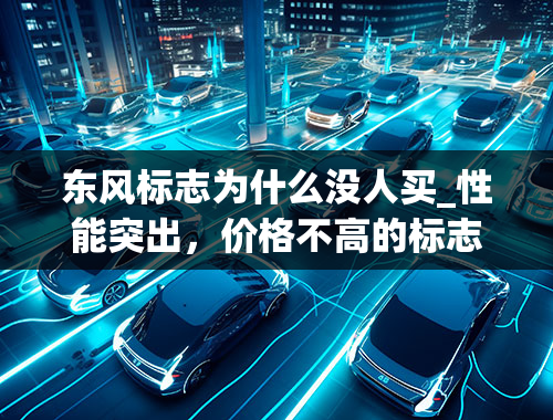 东风标志为什么没人买_性能突出，价格不高的标志汽车，为什么在路上很少见到？