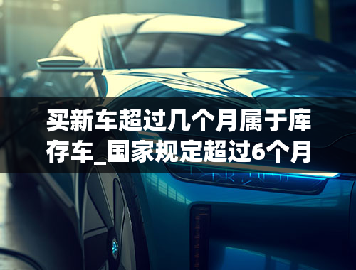 买新车超过几个月属于库存车_国家规定超过6个月就是库存车