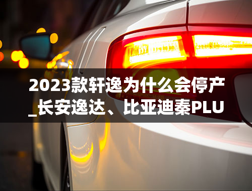 2023款轩逸为什么会停产_长安逸达、比亚迪秦PLUS、日产轩逸，10万级新车速报！