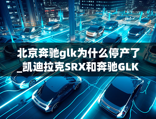 北京奔驰glk为什么停产了_凯迪拉克SRX和奔驰GLK怎么选哪个更值得入手