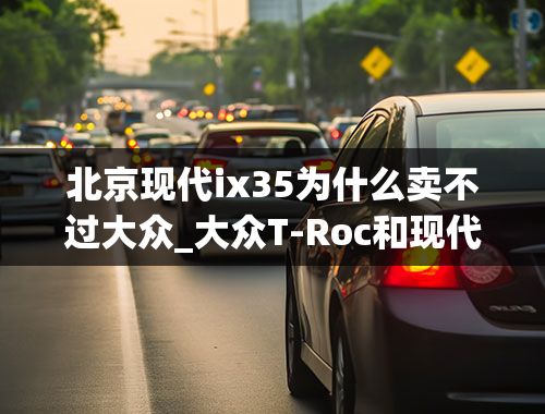 北京现代ix35为什么卖不过大众_大众T-Roc和现代ix35怎么选？