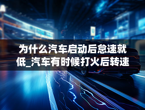 为什么汽车启动后怠速就低_汽车有时候打火后转速特别低然后转速越来越低慢慢就熄火熄火是怎么回事