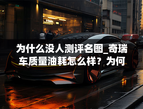 为什么没人测评名图_奇瑞车质量油耗怎么样？为何没有车评人测评奇瑞的车？