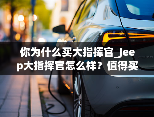 你为什么买大指挥官_Jeep大指挥官怎么样？值得买吗？