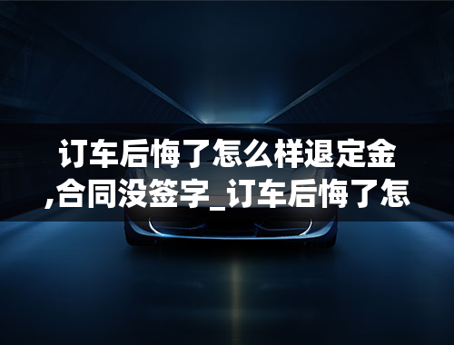 订车后悔了怎么样退定金,合同没签字_订车后悔了怎么样退定金,合同没签字有效吗