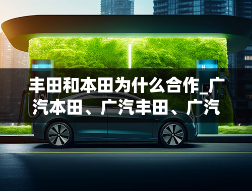 丰田和本田为什么合作_广汽本田、广汽丰田、广汽传祺，有什么联系？都是广汽旗下的品牌，还是？