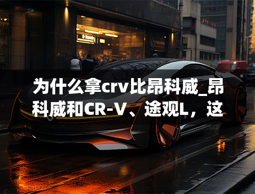 为什么拿crv比昂科威_昂科威和CR-V、途观L，这三款车该怎么选择呢？