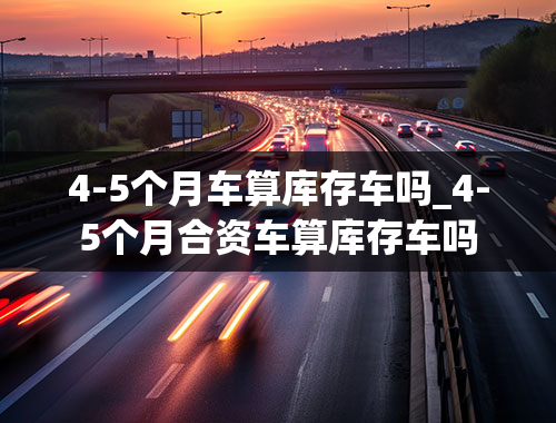 4-5个月车算库存车吗_4-5个月合资车算库存车吗