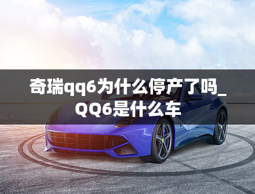 奇瑞qq6为什么停产了吗_QQ6是什么车