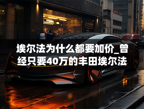 埃尔法为什么都要加价_曾经只要40万的丰田埃尔法，为什么现在要100多万？