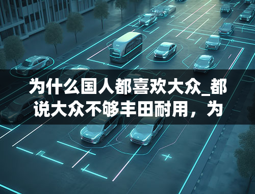 为什么国人都喜欢大众_都说大众不够丰田耐用，为啥国人买车的时候依然都选择了大众？