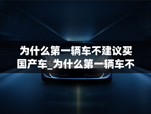 为什么第一辆车不建议买国产车_为什么第一辆车不建议买国产车呢