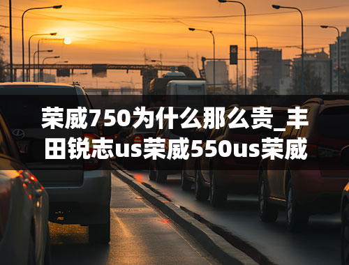 荣威750为什么那么贵_丰田锐志us荣威550us荣威750哪个好？（具体说明一下）