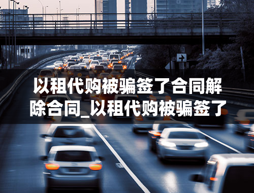 以租代购被骗签了合同解除合同_以租代购被骗签了合同解除合同怎么办