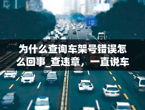 为什么查询车架号错误怎么回事_查违章，一直说车架信息有误什么意思啊？