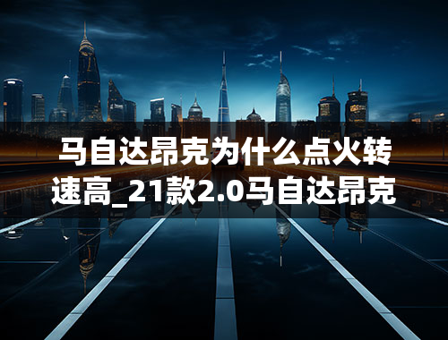 马自达昂克为什么点火转速高_21款2.0马自达昂克赛拉正常起步是多少转