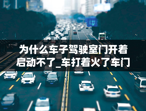 为什么车子驾驶室门开着启动不了_车打着火了车门打不开怎么办？