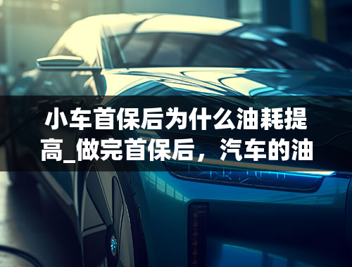 小车首保后为什么油耗提高_做完首保后，汽车的油耗为什么会直线上升